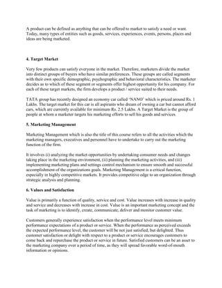 A product can be defined as anything that can be offered to market to satisfy a need or want.
Today, many types of entities such as goods, services, experiences, events, persons, places and
ideas are being marketed.



4. Target Market

Very few products can satisfy everyone in the market. Therefore, marketers divide the market
into distinct groups of buyers who have similar preferences. These groups are called segments
with their own specific demographic, psychographic and behavioral characteristics. The marketer
decides as to which of these segment or segments offer highest opportunity for his company. For
each of these target markets, the firm develops a product / service suited to their needs.

TATA group has recently designed an economy car called „NANO‟ which is priced around Rs. 1
Lakhs. The target market for this car is all aspirants who dream of owning a car but cannot afford
cars, which are currently available for minimum Rs. 2.5 Lakhs. A Target Market is the group of
people at whom a marketer targets his marketing efforts to sell his goods and services.

5. Marketing Management

Marketing Management which is also the title of this course refers to all the activities which the
marketing managers, executives and personnel have to undertake to carry out the marketing
function of the firm.

It involves (i) analyzing the market opportunities by undertaking consumer needs and changes
taking place in the marketing environment, (ii) planning the marketing activities, and (iii)
implementing marketing plans and settings control mechanism to ensure smooth and successful
accomplishment of the organizations goals. Marketing Management is a critical function,
especially in highly competitive markets. It provides competitive edge to an organization through
strategic analysis and planning.

6. Values and Satisfaction

Value is primarily a function of quality, service and cost. Value increases with increase in quality
and service and decreases with increase in cost. Value is an important marketing concept and the
task of marketing is to identify, create, communicate, deliver and monitor customer value.

Customers generally experience satisfaction when the performance level meets minimum
performance expectations of a product or service. When the performance as perceived exceeds
the expected performance level, the customer will be not just satisfied, but delighted. Thus
customer satisfaction or delight with respect to a product or service encourages customers to
come back and repurchase the product or service in future. Satisfied customers can be an asset to
the marketing company over a period of time, as they will spread favorable word-of-mouth
information or opinions.
 