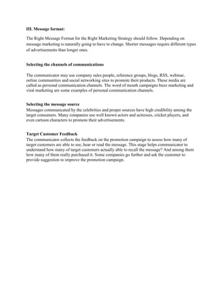 III. Message format:

The Right Message Format for the Right Marketing Strategy should follow. Depending on
message marketing is naturally going to have to change. Shorter messages require different types
of advertisements than longer ones.


Selecting the channels of communications

The communicator may use company sales people, reference groups, blogs, RSS, webinar,
online communities and social networking sites to promote their products. These media are
called as personal communication channels. The word of mouth campaigns buzz marketing and
viral marketing are some examples of personal communication channels.


Selecting the message source
Messages communicated by the celebrities and proper sources have high credibility among the
target consumers. Many companies use well known actors and actresses, cricket players, and
even cartoon characters to promote their advertisements.


Target Customer Feedback
The communicator collects the feedback on the promotion campaign to assess how many of
target customers are able to see, hear or read the message. This stage helps communicator to
understand how many of target customers actually able to recall the message? And among them
how many of them really purchased it. Some companies go further and ask the customer to
provide suggestion to improve the promotion campaign.
 
