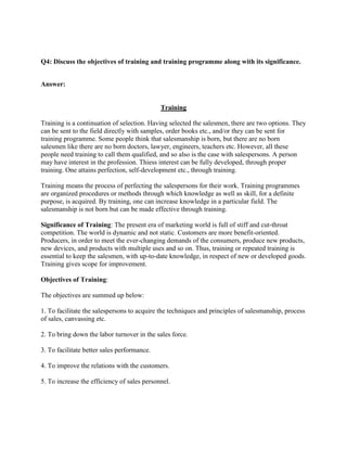 Q4: Discuss the objectives of training and training programme along with its significance.


Answer:


                                             Training

Training is a continuation of selection. Having selected the salesmen, there are two options. They
can be sent to the field directly with samples, order books etc., and/or they can be sent for
training programme. Some people think that salesmanship is born, but there are no born
salesmen like there are no born doctors, lawyer, engineers, teachers etc. However, all these
people need training to call them qualified, and so also is the case with salespersons. A person
may have interest in the profession. Thiess interest can be fully developed, through proper
training. One attains perfection, self-development etc., through training.

Training means the process of perfecting the salespersons for their work. Training programmes
are organized procedures or methods through which knowledge as well as skill, for a definite
purpose, is acquired. By training, one can increase knowledge in a particular field. The
salesmanship is not born but can be made effective through training.

Significance of Training: The present era of marketing world is full of stiff and cut-throat
competition. The world is dynamic and not static. Customers are more benefit-oriented.
Producers, in order to meet the ever-changing demands of the consumers, produce new products,
new devices, and products with multiple uses and so on. Thus, training or repeated training is
essential to keep the salesmen, with up-to-date knowledge, in respect of new or developed goods.
Training gives scope for improvement.

Objectives of Training:

The objectives are summed up below:

1. To facilitate the salespersons to acquire the techniques and principles of salesmanship, process
of sales, canvassing etc.

2. To bring down the labor turnover in the sales force.

3. To facilitate better sales performance.

4. To improve the relations with the customers.

5. To increase the efficiency of sales personnel.
 