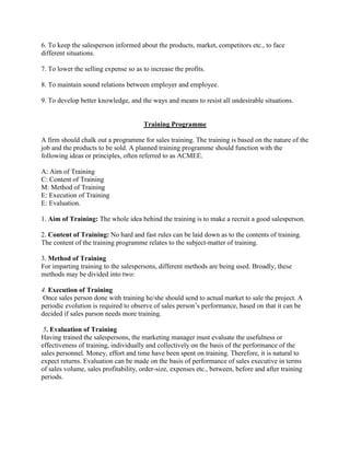 6. To keep the salesperson informed about the products, market, competitors etc., to face
different situations.

7. To lower the selling expense so as to increase the profits.

8. To maintain sound relations between employer and employee.

9. To develop better knowledge, and the ways and means to resist all undesirable situations.


                                      Training Programme

A firm should chalk out a programme for sales training. The training is based on the nature of the
job and the products to be sold. A planned training programme should function with the
following ideas or principles, often referred to as ACMEE.

A: Aim of Training
C: Content of Training
M: Method of Training
E: Execution of Training
E: Evaluation.

1. Aim of Training: The whole idea behind the training is to make a recruit a good salesperson.

2. Content of Training: No hard and fast rules can be laid down as to the contents of training.
The content of the training programme relates to the subject-matter of training.

3. Method of Training
For imparting training to the salespersons, different methods are being used. Broadly, these
methods may be divided into two:

4. Execution of Training
 Once sales person done with training he/she should send to actual market to sale the project. A
periodic evolution is required to observe of sales person‟s performance, based on that it can be
decided if sales parson needs more training.

 5. Evaluation of Training
Having trained the salespersons, the marketing manager must evaluate the usefulness or
effectiveness of training, individually and collectively on the basis of the performance of the
sales personnel. Money, effort and time have been spent on training. Therefore, it is natural to
expect returns. Evaluation can be made on the basis of performance of sales executive in terms
of sales volume, sales profitability, order-size, expenses etc., between, before and after training
periods.
 