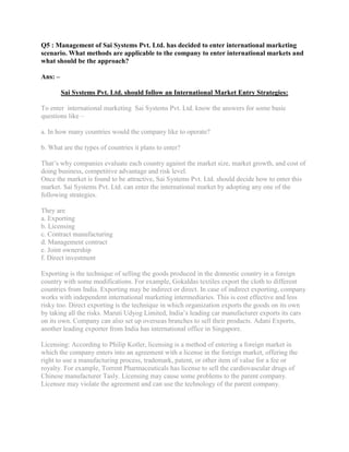 Q5 : Management of Sai Systems Pvt. Ltd. has decided to enter international marketing
scenario. What methods are applicable to the company to enter international markets and
what should be the approach?

Ans: –

         Sai Systems Pvt. Ltd. should follow an International Market Entry Strategies:

To enter international marketing Sai Systems Pvt. Ltd. know the answers for some basic
questions like –

a. In how many countries would the company like to operate?

b. What are the types of countries it plans to enter?

That‟s why companies evaluate each country against the market size, market growth, and cost of
doing business, competitive advantage and risk level.
Once the market is found to be attractive, Sai Systems Pvt. Ltd. should decide how to enter this
market. Sai Systems Pvt. Ltd. can enter the international market by adopting any one of the
following strategies.

They are
a. Exporting
b. Licensing
c. Contract manufacturing
d. Management contract
e. Joint ownership
f. Direct investment

Exporting is the technique of selling the goods produced in the domestic country in a foreign
country with some modifications. For example, Gokaldas textiles export the cloth to different
countries from India. Exporting may be indirect or direct. In case of indirect exporting, company
works with independent international marketing intermediaries. This is cost effective and less
risky too. Direct exporting is the technique in which organization exports the goods on its own
by taking all the risks. Maruti Udyog Limited, India‟s leading car manufacturer exports its cars
on its own. Company can also set up overseas branches to sell their products. Adani Exports,
another leading exporter from India has international office in Singapore.

Licensing: According to Philip Kotler, licensing is a method of entering a foreign market in
which the company enters into an agreement with a license in the foreign market, offering the
right to use a manufacturing process, trademark, patent, or other item of value for a fee or
royalty. For example, Torrent Pharmaceuticals has license to sell the cardiovascular drugs of
Chinese manufacturer Tasly. Licensing may cause some problems to the parent company.
Licensee may violate the agreement and can use the technology of the parent company.
 