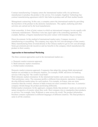 Contract manufacturing: Company enters the international market with a tie up between
manufacturer to produce the product or the service. For example, Gigabyte Technology has
contract manufacturing agreement with D- link India to produce and sell their mother boards.

Management contracting: In this case, a company enters the international market by providing
the knowhow of the product to the domestic manufacturer. The capital, marketing and other
activities are carried out by the local manufacturer.

Joint ownership: A form of joint venture in which an international company invests equally with
a domestic manufacturer. Therefore it also has equal right in the controlling operations. For
example, Barbara, a lingerie manufacturer has joint venture with Gokaldas Images in India.

Direct Investment: In this method of international market entry, Company invests in
manufacturing or assembling. The company may enjoy the low cost advantages of that country.
Many manufacturing firms invested directly in the Chinese market to get its low cost advantage.
Some governments provide incentives and tax benefits to the company which manufactures the
product in their country.

Approaches to International Marketing

The three common approaches used in the international market are -

a. Domestic market extension approach.
b. Multi domestic market orientation.
c. Global market orientation.

Domestic market extension approach: Companies that adopt this strategy think international
markets are secondary to its domestic markets. For example, HSBC advertises its banking
services with a tag line “the world‟s local bank”.
Multi domestic market orientation: In the international market each country has its uniqueness.
Their preference varies. The consumer profile is different from domestic operation. Companies
develop different market plans for such markets. For example, in France, men use more
cosmetics than the women, whereas in India women use more cosmetics than men. A cosmetics
company should change the product positioning differently.
Global market orientation: In this approach, company thinks that products‟ needs are universal in
nature irrespective of country where they work. Here company tries to standardize their products
or services. For example, Sony Walkman is same across the world. The product information
brochure contains explanation in different languages of different countries. The final product is
same in all the countries.
 