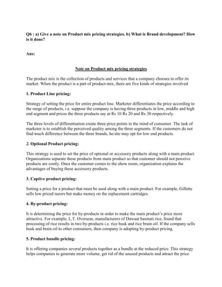 Q6 : a) Give a note on Product mix pricing strategies. b) What is Brand development? How
is it done?


Ans:


                             Note on Product mix pricing strategies

The product mix is the collection of products and services that a company chooses to offer its
market. When the product is a part of product-mix, there are five kinds of strategies involved

1. Product Line pricing:

Strategy of setting the price for entire product line. Marketer differentiates the price according to
the range of products, i.e. suppose the company is having three products in low, middle and high
end segment and prices the three products say at Rs 10 Rs 20 and Rs 30 respectively.

The three levels of differentiation create three price points in the mind of consumer. The task of
marketer is to establish the perceived quality among the three segments. If the customers do not
find much difference between the three brands, he/she may opt for low end products.

2. Optional Product pricing:

This strategy is used to set the price of optional or accessory products along with a main product.
Organizations separate these products from main product so that customer should not perceive
products are costly. Once the customer comes to the show room, organization explains the
advantages of buying these accessory products.

3. Captive product pricing:

Setting a price for a product that must be used along with a main product. For example, Gillette
sells low priced razors but make money on the replacement cartridges.

4. By-product pricing:

It is determining the price for by-products in order to make the main product‟s price more
attractive. For example, L.T. Overseas, manufacturers of Dawaat basmati rice, found that
processing of rice results in two by-products i.e. rice husk and rice brain oil. If the company sells
husk and brain oil to other consumers, then company is adopting by-product pricing.

5. Product bundle pricing:

It is offering companies several products together as a bundle at the reduced price. This strategy
helps companies to generate more volume, get rid of the unused products and attract the price
 