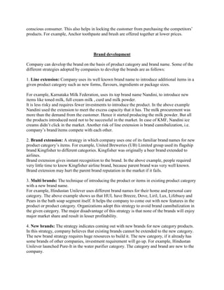 conscious consumer. This also helps in locking the customer from purchasing the competitors‟
products. For example, Anchor toothpaste and brush are offered together at lower prices.



                                       Brand development

Company can develop the brand on the basis of product category and brand name. Some of the
different strategies adopted by companies to develop the brands are as follows:

1. Line extension: Company uses its well known brand name to introduce additional items in a
given product category such as new forms, flavours, ingredients or package sizes.

For example, Karnataka Milk Federation, uses its top brand name Nandini, to introduce new
items like toned milk, full cream milk , curd and milk powder.
It is less risky and requires fewer investments to introduce the product. In the above example
Nandini used the extension to meet the excess capacity that it has. The milk procurement was
more than the demand from the customer. Hence it started producing the milk powder. But all
the products introduced need not to be successful in the market. In case of KMF, Nandini ice
creams didn‟t click in the market. Another risk of line extension is brand cannibalization, i.e.
company‟s brand/items compete with each other.

2. Brand extension: A strategy in which company uses one of its familiar brand names for new
product category‟s items. For example, United Breweries (UB) Limited group used its flagship
brand Kingfisher to different categories. Kingfisher was originally a beer brand extended to
airlines.
Brand extension gives instant recognition to the brand. In the above example, people required
very little time to know Kingfisher airline brand, because parent brand was very well known.
Brand extension may hurt the parent brand reputation in the market if it fails.

3. Multi brands: The technique of introducing the product or items in existing product category
with a new brand name.
For example, Hindustan Unilever uses different brand names for their home and personal care
category. The above example shows us that HUL have Breeze, Dove, Liril, Lux, Lifebuoy and
Pears in the bath soap segment itself. It helps the company to come out with new features in the
product or product category. Organizations adopt this strategy to avoid brand cannibalization in
the given category. The major disadvantage of this strategy is that none of the brands will enjoy
major market share and result in lesser profitability.

4. New brands: The strategy indicates coming out with new brands for new category products.
In this strategy, company believes that existing brands cannot be extended to the new category.
The new brand strategy requires huge resources to build it. The new category, if it already has
some brands of other companies, investment requirement will go up. For example, Hindustan
Unilever launched Pure-It in the water purifier category. The category and brand are new to the
company.
 
