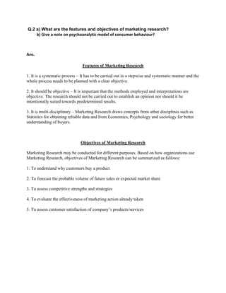 Q.2 a) What are the features and objectives of marketing research?
    b) Give a note on psychoanalytic model of consumer behaviour?



Ans.

                                Features of Marketing Research

1. It is a systematic process – It has to be carried out in a stepwise and systematic manner and the
whole process needs to be planned with a clear objective.

2. It should be objective – It is important that the methods employed and interpretations are
objective. The research should not be carried out to establish an opinion nor should it be
intentionally suited towards predetermined results.

3. It is multi-disciplinary – Marketing Research draws concepts from other disciplines such as
Statistics for obtaining reliable data and from Economics, Psychology and sociology for better
understanding of buyers.



                               Objectives of Marketing Research

Marketing Research may be conducted for different purposes. Based on how organizations use
Marketing Research, objectives of Marketing Research can be summarized as follows:

1. To understand why customers buy a product

2. To forecast the probable volume of future sales or expected market share

3. To assess competitive strengths and strategies

4. To evaluate the effectiveness of marketing action already taken

5. To assess customer satisfaction of company‟s products/services
 