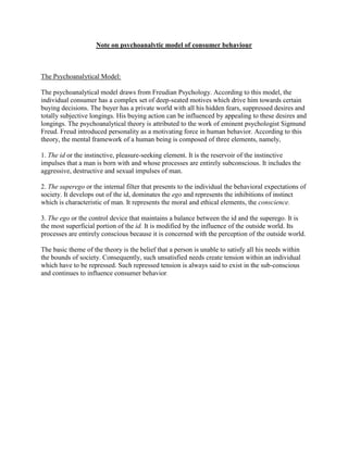 Note on psychoanalytic model of consumer behaviour



The Psychoanalytical Model:

The psychoanalytical model draws from Freudian Psychology. According to this model, the
individual consumer has a complex set of deep-seated motives which drive him towards certain
buying decisions. The buyer has a private world with all his hidden fears, suppressed desires and
totally subjective longings. His buying action can be influenced by appealing to these desires and
longings. The psychoanalytical theory is attributed to the work of eminent psychologist Sigmund
Freud. Freud introduced personality as a motivating force in human behavior. According to this
theory, the mental framework of a human being is composed of three elements, namely,

1. The id or the instinctive, pleasure-seeking element. It is the reservoir of the instinctive
impulses that a man is born with and whose processes are entirely subconscious. It includes the
aggressive, destructive and sexual impulses of man.

2. The superego or the internal filter that presents to the individual the behavioral expectations of
society. It develops out of the id, dominates the ego and represents the inhibitions of instinct
which is characteristic of man. It represents the moral and ethical elements, the conscience.

3. The ego or the control device that maintains a balance between the id and the superego. It is
the most superficial portion of the id. It is modified by the influence of the outside world. Its
processes are entirely conscious because it is concerned with the perception of the outside world.

The basic theme of the theory is the belief that a person is unable to satisfy all his needs within
the bounds of society. Consequently, such unsatisfied needs create tension within an individual
which have to be repressed. Such repressed tension is always said to exist in the sub-conscious
and continues to influence consumer behavior.
 