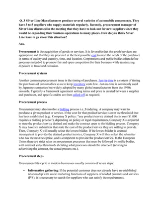 Q. 3 Silver Line Manufacturers produce several varieties of automobile components. They
have 3 to 5 suppliers who supply materials regularly. Recently, procurement manager of
Silver Line discussed in the meeting that they have to look out for new suppliers since they
would be expanding their business operations to many places. How do you think Silver
Line have to go about this situation?

Ans.

Procurement is the acquisition of goods or services. It is favorable that the goods/services are
appropriate and that they are procured at the best possible cost to meet the needs of the purchaser
in terms of quality and quantity, time, and location. Corporations and public bodies often define
processes intended to promote fair and open competition for their business while minimizing
exposure to fraud and collusion.

Procurement systems

Another common procurement issue is the timing of purchases. Just-in-time is a system of timing
the purchases of consumables so as to keep inventory costs low. Just-in-time is commonly used
by Japanese companies but widely adopted by many global manufacturers from the 1990s
onwards. Typically a framework agreement setting terms and price is created between a supplier
and purchaser, and specific orders are then called-off as required.

Procurement process

Procurement may also involve a bidding process i.e.,Tendering. A company may want to
purchase a given product or service. If the cost for that product/service is over the threshold that
has been established (e.g.: Company X policy: "any product/service desired that is over $1,000
requires a bidding process"), depending on policy or legal requirements, Company X is required
to state the product/service desired and make the contract open to the bidding process. Company
X may have ten submitters that state the cost of the product/service they are willing to provide.
Then, Company X will usually select the lowest bidder. If the lowest bidder is deemed
incompetent to provide the desired product/service, Company X will then select the submitter
who has the next best price, and is competent to provide the product/service. In the European
Union there are strict rules on procurement processes that must be followed by public bodies,
with contract value thresholds dictating what processes should be observed (relating to
advertising the contract, the actual process etc.).

Procurement steps

Procurement life cycle in modern businesses usually consists of seven steps:

       Information gathering: If the potential customer does not already have an established
       relationship with sales/ marketing functions of suppliers of needed products and services
       (P/S), it is necessary to search for suppliers who can satisfy the requirements.
 