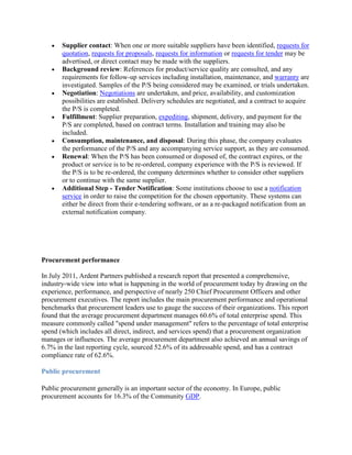 Supplier contact: When one or more suitable suppliers have been identified, requests for
       quotation, requests for proposals, requests for information or requests for tender may be
       advertised, or direct contact may be made with the suppliers.
       Background review: References for product/service quality are consulted, and any
       requirements for follow-up services including installation, maintenance, and warranty are
       investigated. Samples of the P/S being considered may be examined, or trials undertaken.
       Negotiation: Negotiations are undertaken, and price, availability, and customization
       possibilities are established. Delivery schedules are negotiated, and a contract to acquire
       the P/S is completed.
       Fulfillment: Supplier preparation, expediting, shipment, delivery, and payment for the
       P/S are completed, based on contract terms. Installation and training may also be
       included.
       Consumption, maintenance, and disposal: During this phase, the company evaluates
       the performance of the P/S and any accompanying service support, as they are consumed.
       Renewal: When the P/S has been consumed or disposed of, the contract expires, or the
       product or service is to be re-ordered, company experience with the P/S is reviewed. If
       the P/S is to be re-ordered, the company determines whether to consider other suppliers
       or to continue with the same supplier.
       Additional Step - Tender Notification: Some institutions choose to use a notification
       service in order to raise the competition for the chosen opportunity. These systems can
       either be direct from their e-tendering software, or as a re-packaged notification from an
       external notification company.




Procurement performance

In July 2011, Ardent Partners published a research report that presented a comprehensive,
industry-wide view into what is happening in the world of procurement today by drawing on the
experience, performance, and perspective of nearly 250 Chief Procurement Officers and other
procurement executives. The report includes the main procurement performance and operational
benchmarks that procurement leaders use to gauge the success of their organizations. This report
found that the average procurement department manages 60.6% of total enterprise spend. This
measure commonly called "spend under management" refers to the percentage of total enterprise
spend (which includes all direct, indirect, and services spend) that a procurement organization
manages or influences. The average procurement department also achieved an annual savings of
6.7% in the last reporting cycle, sourced 52.6% of its addressable spend, and has a contract
compliance rate of 62.6%.

Public procurement

Public procurement generally is an important sector of the economy. In Europe, public
procurement accounts for 16.3% of the Community GDP.
 