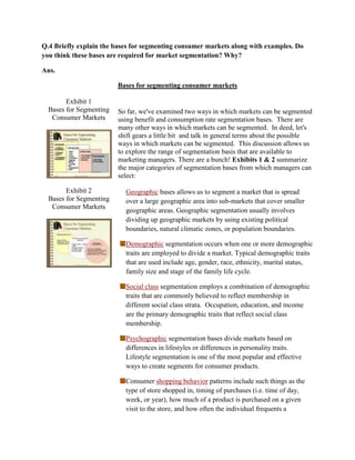 Q.4 Briefly explain the bases for segmenting consumer markets along with examples. Do
you think these bases are required for market segmentation? Why?

Ans.

                         Bases for segmenting consumer markets

        Exhibit 1
  Bases for Segmenting   So far, we've examined two ways in which markets can be segmented
   Consumer Markets      using benefit and consumption rate segmentation bases. There are
                         many other ways in which markets can be segmented. In deed, let's
                         shift gears a little bit and talk in general terms about the possible
                         ways in which markets can be segmented. This discussion allows us
                         to explore the range of segmentation basis that are available to
                         marketing managers. There are a bunch! Exhibits 1 & 2 summarize
                         the major categories of segmentation bases from which managers can
                         select:

        Exhibit 2          Geographic bases allows us to segment a market that is spread
  Bases for Segmenting     over a large geographic area into sub-markets that cover smaller
   Consumer Markets
                           geographic areas. Geographic segmentation usually involves
                           dividing up geographic markets by using existing political
                           boundaries, natural climatic zones, or population boundaries.

                           Demographic segmentation occurs when one or more demographic
                           traits are employed to divide a market. Typical demographic traits
                           that are used include age, gender, race, ethnicity, marital status,
                           family size and stage of the family life cycle.

                           Social class segmentation employs a combination of demographic
                           traits that are commonly believed to reflect membership in
                           different social class strata. Occupation, education, and income
                           are the primary demographic traits that reflect social class
                           membership.

                           Psychographic segmentation bases divide markets based on
                           differences in lifestyles or differences in personality traits.
                           Lifestyle segmentation is one of the most popular and effective
                           ways to create segments for consumer products.

                           Consumer shopping behavior patterns include such things as the
                           type of store shopped in, timing of purchases (i.e. time of day,
                           week, or year), how much of a product is purchased on a given
                           visit to the store, and how often the individual frequents a
 