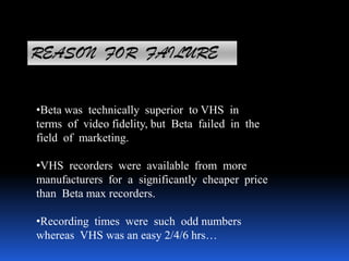 REASON FOR FAILURE
•Beta was technically superior to VHS in
terms of video fidelity, but Beta failed in the
field of marketing.
•VHS recorders were available from more
manufacturers for a significantly cheaper price
than Beta max recorders.
•Recording times were such odd numbers
whereas VHS was an easy 2/4/6 hrs…
 