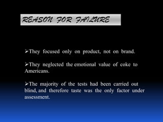 REASON FOR FAILURE
They focused only on product, not on brand.
They neglected the emotional value of coke to
Americans.
The majority of the tests had been carried out
blind, and therefore taste was the only factor under
assessment.
 