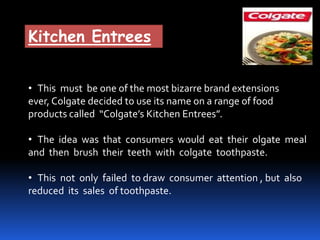 Kitchen Entrees
• This must be one of the most bizarre brand extensions
ever, Colgate decided to use its name on a range of food
products called “Colgate’s Kitchen Entrees”.
• The idea was that consumers would eat their olgate meal
and then brush their teeth with colgate toothpaste.
• This not only failed to draw consumer attention , but also
reduced its sales of toothpaste.
 