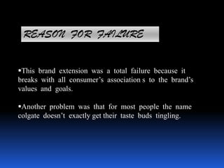 REASON FOR FAILURE
This brand extension was a total failure because it
breaks with all consumer’s association s to the brand’s
values and goals.
Another problem was that for most people the name
colgate doesn’t exactly get their taste buds tingling.
 