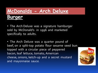 McDonalds - Arch Deluxe
Burger
• The Arch Deluxe was a signature hamburger
sold by McDonald’s in 1996 and marketed
specifically to adults.
• The Arch Deluxe was a quarter pound of
beef, on a split-top potato flour sesame seed bun
topped with a circular piece of peppered
bacon, leaf lettuce, tomato, American
cheese, onions, ketch-up and a secret mustard
and mayonnaise sauce.
 