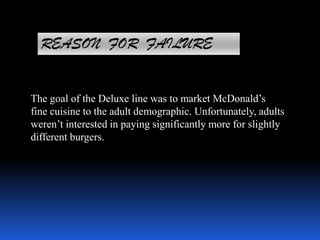 REASON FOR FAILURE
The goal of the Deluxe line was to market McDonald’s
fine cuisine to the adult demographic. Unfortunately, adults
weren’t interested in paying significantly more for slightly
different burgers.
 