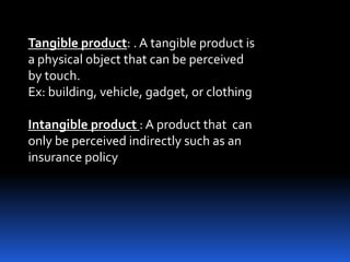 Tangible product: . A tangible product is
a physical object that can be perceived
by touch.
Ex: building, vehicle, gadget, or clothing
Intangible product : A product that can
only be perceived indirectly such as an
insurance policy
 