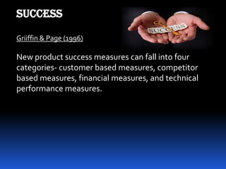 SUCCESS
Griiffin & Page (1996)
New product success measures can fall into four
categories- customer based measures, competitor
based measures, financial measures, and technical
performance measures.
 