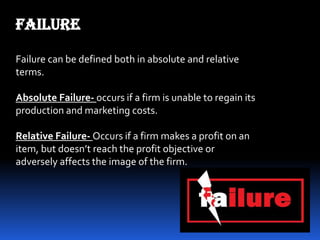 FAILURE
Failure can be defined both in absolute and relative
terms.
Absolute Failure- occurs if a firm is unable to regain its
production and marketing costs.
Relative Failure- Occurs if a firm makes a profit on an
item, but doesn’t reach the profit objective or
adversely affects the image of the firm.
 