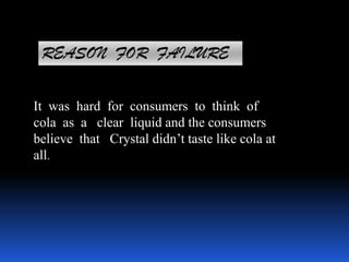 REASON FOR FAILURE
It was hard for consumers to think of
cola as a clear liquid and the consumers
believe that Crystal didn’t taste like cola at
all.
 