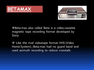 BETAMAX
Beta max also called Beta is a video cassette
magnetic tape recording format developed by
Sony.
 Like the rival videotape format VHS (Video
Home System) , Beta max had no guard band and
used azimuth recording to reduce crosstalk.
 