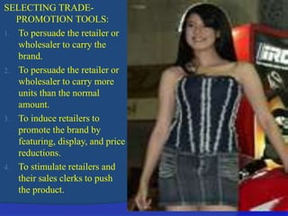 SELECTING TRADE-
PROMOTION TOOLS:
1. To persuade the retailer or
wholesaler to carry the
brand.
2. To persuade the retailer or
wholesaler to carry more
units than the normal
amount.
3. To induce retailers to
promote the brand by
featuring, display, and price
reductions.
4. To stimulate retailers and
their sales clerks to push
the product.
 