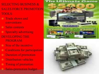 SELECTING BUSINESS &
SALES FORCE PROMOTION
TOOLS:
 Trade shows and
conventions
 Sales contests
 Specialty advertising
DEVELOPING THE
PROGRAM:
 Size of the incentive
 Conditions for participation
 Duration of promotion
 Distribution vehicles
 Timing of promotion
 Sales-promotion budget
 