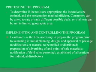 PRETESTING THE PROGRAM:
- To determine if the tools are appropriate, the incentive size
optimal, and the presentation method efficient. Consumers can
be asked to rate or rank different possible deals, or trial tests can
be run in limited geographic area.
IMPLEMENTING AND CONTROLLING THE PROGRAM
 Lead time – is the time necessary to prepare the program prior
to launching it: initial planning, design, and approval of package
modifications or material to be mailed or distributed;
preparation of advertising of and point-of-sale materials;
notification of field sales personnel; established of allocations
for individual distributors
 