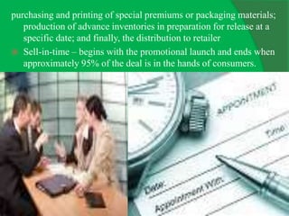 purchasing and printing of special premiums or packaging materials;
production of advance inventories in preparation for release at a
specific date; and finally, the distribution to retailer
 Sell-in-time – begins with the promotional launch and ends when
approximately 95% of the deal is in the hands of consumers.
 