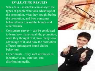 EVALUATING RESULTS
1. Sales data – marketers can analyze the
types of people who took advantage of
the promotion, what they bought before
the promotion, and how consumer
behaved later toward the brands and
other brands.
2. Consumers survey – can be conducted
to learn how many recall the promotion,
what they thought of it, how many took
advantage of it, and how the promotion
affected subsequent brand choice
behaviour.
3. Experiments – vary such attributes as
incentive value, duration, and
distribution media.
 