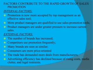 FACTORS CONTRIBUTE TO THE RAPID GROWTH OF SALES
PROMOTION
INTERNAL FACTORS:
 Promotion is now more accepted by top management as an
effective sales tool;
 More product managers are qualified to use sales-promotion tools;
 Product managers are under greater pressure to increase current
sales.
EXTERNAL FACTORS:
 The number of brands has increased;
 Competitors use promotion frequently;
 Many brands are seen as similar;
 Consumers are more price-oriented
 The trade has demanded more deals from manufacturers;
 Advertising efficiency has declined because of rising costs, media
clutter, and legal restraints.
 