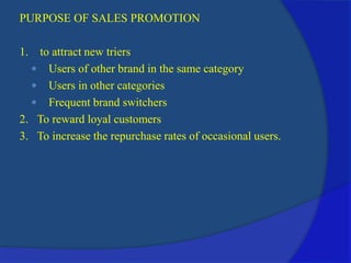 PURPOSE OF SALES PROMOTION
1. to attract new triers
 Users of other brand in the same category
 Users in other categories
 Frequent brand switchers
2. To reward loyal customers
3. To increase the repurchase rates of occasional users.
 