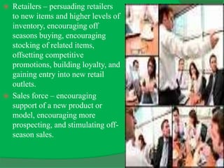  Retailers – persuading retailers
to new items and higher levels of
inventory, encouraging off
seasons buying, encouraging
stocking of related items,
offsetting competitive
promotions, building loyalty, and
gaining entry into new retail
outlets.
 Sales force – encouraging
support of a new product or
model, encouraging more
prospecting, and stimulating off-
season sales.
 