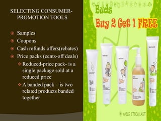 SELECTING CONSUMER-
PROMOTION TOOLS
 Samples
 Coupons
 Cash refunds offers(rebates)
 Price packs (cents-off deals)
Reduced-price pack- is a
single package sold at a
reduced price
A banded pack – is two
related products banded
together
 