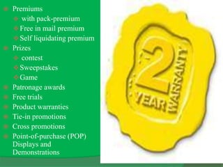  Premiums
 with pack-premium
Free in mail premium
Self liquidating premium
 Prizes
 contest
Sweepstakes
Game
 Patronage awards
 Free trials
 Product warranties
 Tie-in promotions
 Cross promotions
 Point-of-purchase (POP)
Displays and
Demonstrations
 