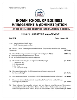 AEREN FOUNDATION’S Maharashtra Govt. Reg. No.: F-11724
SUBJECT : MARKETING MANAGEMENT
COURSE : Total Marks : 80
N.B. : 1) There are questions in paper.
2) All Questions are compulsory
A) Discuss Various Marketing Research Instruments .Give suitable examples (one example
/instrument)? (10 Marks)
B) Describe following in context of new product development (NPD)? (10 Marks)
1. The new product development decision process
2. Risk factors hindering new product development
C) Illustrate the marketing mix for any two of the following? (15 Marks)
1. Cafe Coffee Day
2. Dr. Batra’s clinic
3. Lux Soap
4. HP( Hewlett Packard)
D) Illustrate with examples, the differences between Product marketing &
Services marketing? (10 Marks)
E) Illustrate with examples, the methods/ways of evaluating advertising effectiveness? (10 Marks)
F) Discuss the factors which contribute in deciding the “price” of the product? Discuss
various pricing methods? (10 Marks)
G) “Laco Industries “has planned to introduce new baby shampoo in the kids market. The company
conducted a research in selected tier II cities in India to know the demand & successfully
launched its product. In this context, discuss the characteristics of the good research? (15 Marks)
AN ISO 9001 : 2008 CERTIFIED INTERNATIONAL B-SCHOOL
 