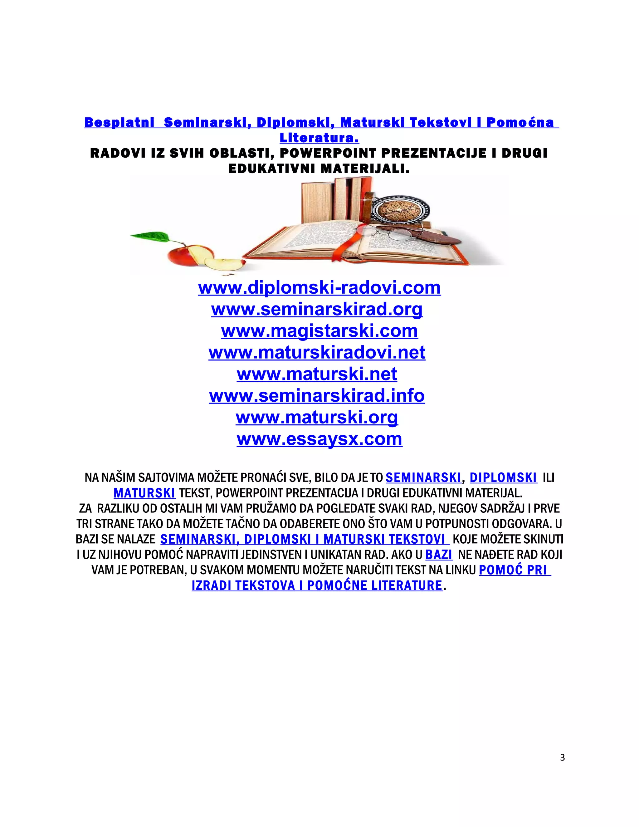 Besplatni Seminarski, Diplomski, Maturski Tekstovi i Pomoćna
Literatura.
RADOVI IZ SVIH OBLASTI, POWERPOINT PREZENTACIJE I DRUGI
EDUKATIVNI MATERIJALI.
www.diplomski-radovi.com
www.seminarskirad.org
www.magistarski.com
www.maturskiradovi.net
www.maturski.net
www.seminarskirad.info
www.maturski.org
www.essaysx.com
NA NAŠIM SAJTOVIMA MOŽETE PRONAĆI SVE, BILO DA JE TO SEMINARSKI, DIPLOMSKI ILI
MATURSKI TEKST, POWERPOINT PREZENTACIJA I DRUGI EDUKATIVNI MATERIJAL.
ZA RAZLIKU OD OSTALIH MI VAM PRUŽAMO DA POGLEDATE SVAKI RAD, NJEGOV SADRŽAJ I PRVE
TRI STRANE TAKO DA MOŽETE TAČNO DA ODABERETE ONO ŠTO VAM U POTPUNOSTI ODGOVARA. U
BAZI SE NALAZE SEMINARSKI, DIPLOMSKI I MATURSKI TEKSTOVI KOJE MOŽETE SKINUTI
I UZ NJIHOVU POMOĆ NAPRAVITI JEDINSTVEN I UNIKATAN RAD. AKO U BAZI NE NAĐETE RAD KOJI
VAM JE POTREBAN, U SVAKOM MOMENTU MOŽETE NARUČITI TEKST NA LINKU POMOĆ PRI
IZRADI TEKSTOVA I POMOĆNE LITERATURE.
3