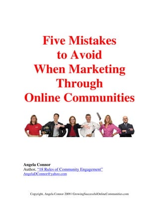 Five Mistakes
     to Avoid
 When Marketing
     Through
Online Communities




Angela Connor
Author, “18 Rules of Community Engagement”
AngelaDConnor@yahoo.com




   Copyright, Angela Connor 2009 | GrowingSuccessfulOnlineCommunities.com
 