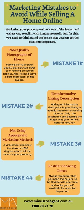 P A R K S & W I L D L I F E
A D M I N I S T R A T I O N
Information Source:
http://activelivingresearch.org/
Marketing Mistakes to
Avoid While Selling A
Home Online
Marketing your property online is one of the fastest and
easiest way to sell it with handsome profit. But for this,
you need to think out of the box so that you can get the
maximum exposure.
Adding an informative
description in your listing is
equally important as quality
pictures. Only  the
description can describe the
buyer why your home is
right for him/her.
MISTAKE 2#
Uninformative
Listing Description
MISTAKE 4#
Restrict Showing
Times
Always remember that
you need the buyers, so
be flexible with your time
and make yourself
available for open for
inspection.
MISTAKE 3#
Not Using
Appropriate
Marketing Methods
A virtual tour can show
the viewers a 360
degree view of all the
rooms in your property.
MISTAKE 1#
Poor Quality
Photographs of
Home
Posting blurry or poor
quality pictures can lower
your ranking on search
engines. Also, it could leave
a bad impression on the
buyers.
www.minustheagent.com.au
1300 79 71 70
 