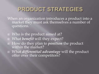 When an organization introduces a product into a
market they must ask themselves a number of
questions.
 Who is the product aimed at?
 What benefit will they expect?
 How do they plan to position the product
within the market?
 What differential advantage will the product
offer over their competitors?
 