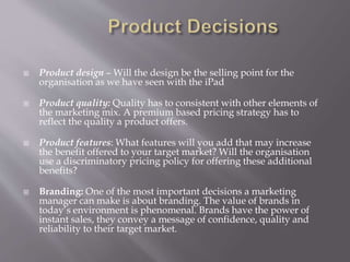  Product design – Will the design be the selling point for the
organisation as we have seen with the iPad
 Product quality: Quality has to consistent with other elements of
the marketing mix. A premium based pricing strategy has to
reflect the quality a product offers.
 Product features: What features will you add that may increase
the benefit offered to your target market? Will the organisation
use a discriminatory pricing policy for offering these additional
benefits?
 Branding: One of the most important decisions a marketing
manager can make is about branding. The value of brands in
today’s environment is phenomenal. Brands have the power of
instant sales, they convey a message of confidence, quality and
reliability to their target market.
 