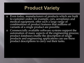  Even today, manufacturers of products which are built
to customer order, for example, cars, aeroplanes and
medical equipment, offer such a large range of
combinations of product features that millions of
variants of a single product are possible.
 Commercially available software systems support the
automation of many aspects of the engineering process;
product databases enable the description of single
products and engineering applications can use these
product descriptions to carry out their tasks.
 