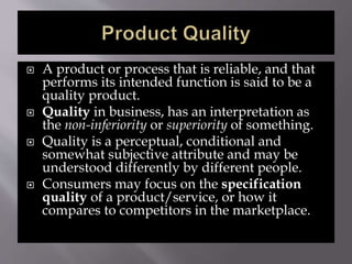  A product or process that is reliable, and that
performs its intended function is said to be a
quality product.
 Quality in business, has an interpretation as
the non-inferiority or superiority of something.
 Quality is a perceptual, conditional and
somewhat subjective attribute and may be
understood differently by different people.
 Consumers may focus on the specification
quality of a product/service, or how it
compares to competitors in the marketplace.
 