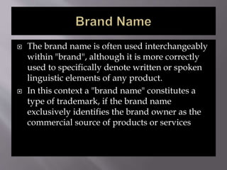  The brand name is often used interchangeably
within "brand", although it is more correctly
used to specifically denote written or spoken
linguistic elements of any product.
 In this context a "brand name" constitutes a
type of trademark, if the brand name
exclusively identifies the brand owner as the
commercial source of products or services
 
