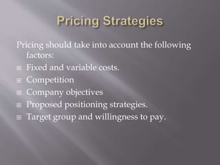 Pricing should take into account the following
factors:
 Fixed and variable costs.
 Competition
 Company objectives
 Proposed positioning strategies.
 Target group and willingness to pay.
 