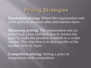  Penetration pricing: Where the organisation sets
a low price to increase sales and market share.
 Skimming pricing: The organisation sets an
initial high price and then slowly lowers the
price to make the product available to a wider
market. The objective is to skim profits of the
market layer by layer.
 Competition pricing: Setting a price in
comparison with competitors.
 
