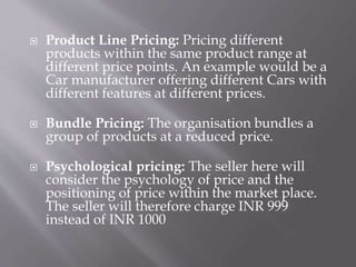  Product Line Pricing: Pricing different
products within the same product range at
different price points. An example would be a
Car manufacturer offering different Cars with
different features at different prices.
 Bundle Pricing: The organisation bundles a
group of products at a reduced price.
 Psychological pricing: The seller here will
consider the psychology of price and the
positioning of price within the market place.
The seller will therefore charge INR 999
instead of INR 1000
 