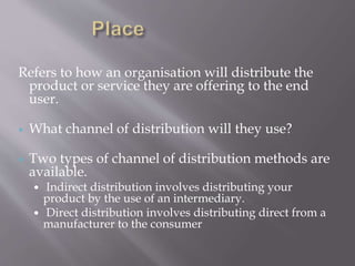 Refers to how an organisation will distribute the
product or service they are offering to the end
user.
 What channel of distribution will they use?
 Two types of channel of distribution methods are
available.
 Indirect distribution involves distributing your
product by the use of an intermediary.
 Direct distribution involves distributing direct from a
manufacturer to the consumer
 
