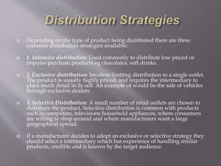  Depending on the type of product being distributed there are three
common distribution strategies available:
 1. Intensive distribution: Used commonly to distribute low priced or
impulse purchase products eg chocolates, soft drinks.
 2. Exclusive distribution: Involves limiting distribution to a single outlet.
The product is usually highly priced, and requires the intermediary to
place much detail in its sell. An example of would be the sale of vehicles
through exclusive dealers.
 3. Selective Distribution: A small number of retail outlets are chosen to
distribute the product. Selective distribution is common with products
such as computers, televisions household appliances, where consumers
are willing to shop around and where manufacturers want a large
geographical spread.
 If a manufacturer decides to adopt an exclusive or selective strategy they
should select a intermediary which has experience of handling similar
products, credible and is known by the target audience.
 
