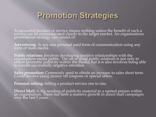  A successful product or service means nothing unless the benefit of such a
service can be communicated clearly to the target market. An organisations
promotional strategy can consist of:
 Advertising: Is any non personal paid form of communication using any
form of mass media.
 Public relations: Involves developing positive relationships with the
organisation media public. The art of good public relations is not only to
obtain favorable publicity within the media, but it is also involves being able
to handle successfully negative attention.
 Sales promotion: Commonly used to obtain an increase in sales short term.
Could involve using money off coupons or special offers.
 Personal selling: Selling a product service one to one.
 Direct Mail: Is the sending of publicity material to a named person within
an organisation. There has been a massive growth in direct mail campaigns
over the last 5 years.
 
