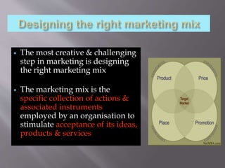  The most creative & challenging
step in marketing is designing
the right marketing mix
 The marketing mix is the
specific collection of actions &
associated instruments
employed by an organisation to
stimulate acceptance of its ideas,
products & services
 